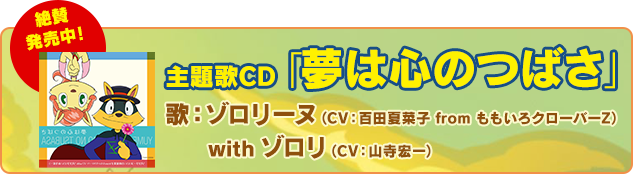 主題歌「夢は心のつばさ」
歌：ゾロリーヌ（CV：百田夏菜子 from ももいろクローバーZ） with ゾロリ（CV：山寺宏一）
絶賛発売中！