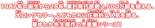 1987年の誕生から28年、累計発行部数3,500万部を超える、大ロングセラー。こどもたちに圧倒的な人気を誇る、原ゆたか先生原作の児童書シリーズ！