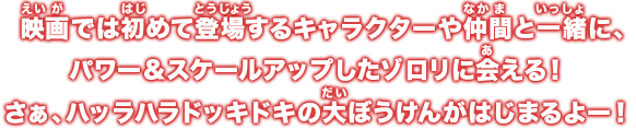 映画では初めて登場するキャラクターや仲間と一緒に、パワー&スケールアップしたゾロリに会える！さぁ、ハッラハラドッキドキの大ぼうけんがはじまるよー！