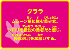 クララ ムムーン星に住む美少女。ゾロリを伝説の勇者だと信じ、怪獣退治をお願いする。