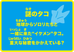 謎のタコ 地球からゾロリたちといっしょに来たイケメンタコ。重大な秘密を抱えている。