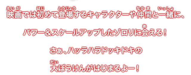 映画では初めて登場するキャラクターや仲間と一緒に、パワー&スケールアップしたゾロリに会える！さぁハッラハラドッキドキの大ぼうけんがはじまるよー！